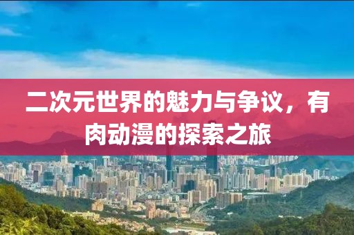 二次元世界的魅力与争议，有肉动漫的探索之旅