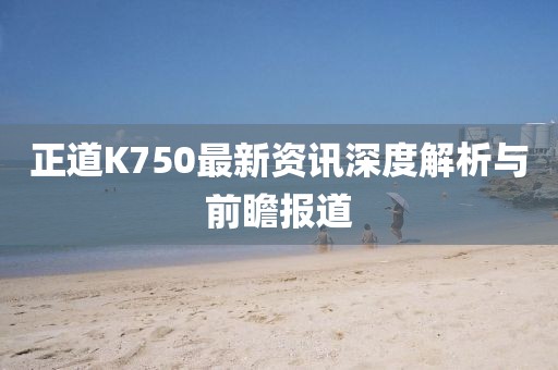 正道K750最新资讯深度解析与前瞻报道