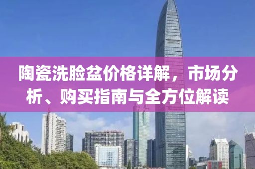 陶瓷洗脸盆价格详解，市场分析、购买指南与全方位解读