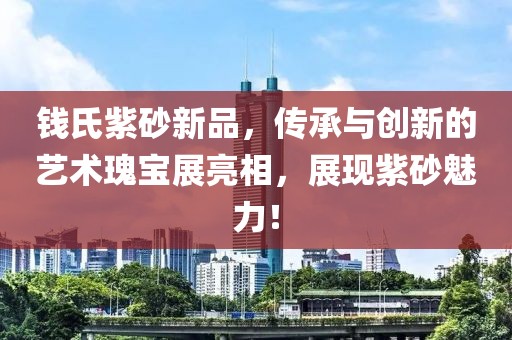 钱氏紫砂新品，传承与创新的艺术瑰宝展亮相，展现紫砂魅力！