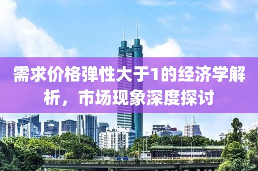 需求价格弹性大于1的经济学解析，市场现象深度探讨