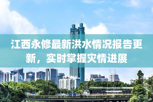江西永修最新洪水情况报告更新，实时掌握灾情进展