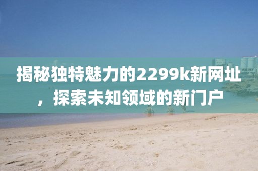 揭秘独特魅力的2299k新网址，探索未知领域的新门户