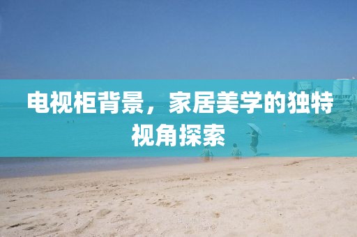 电视柜背景，家居美学的独特视角探索
