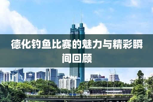 德化钓鱼比赛的魅力与精彩瞬间回顾