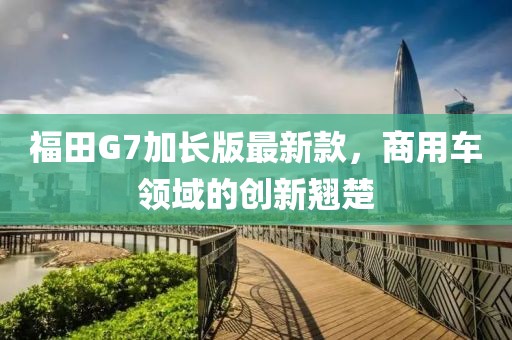 福田G7加长版最新款，商用车领域的创新翘楚