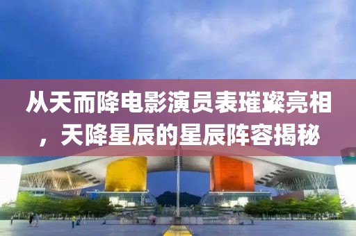 从天而降电影演员表璀璨亮相，天降星辰的星辰阵容揭秘