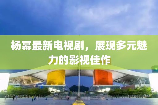 杨幂最新电视剧，展现多元魅力的影视佳作