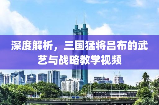 深度解析，三国猛将吕布的武艺与战略教学视频