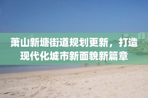 萧山新塘街道规划更新，打造现代化城市新面貌新篇章