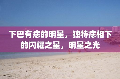 下巴有痣的明星，独特痣相下的闪耀之星，明星之光