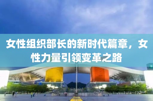 女性组织部长的新时代篇章，女性力量引领变革之路