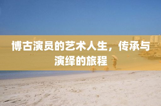 博古演员的艺术人生，传承与演绎的旅程