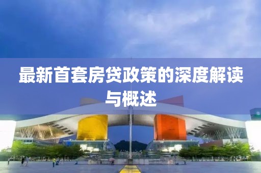 最新首套房贷政策的深度解读与概述