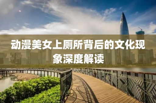 动漫美女上厕所背后的文化现象深度解读