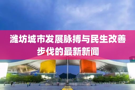 潍坊城市发展脉搏与民生改善步伐的最新新闻