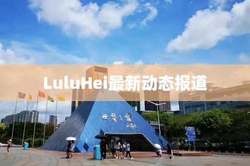 LuluHei最新动态报道