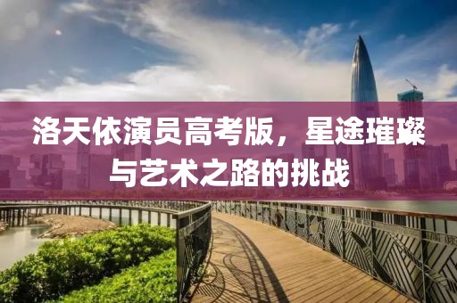 洛天依演员高考版，星途璀璨与艺术之路的挑战