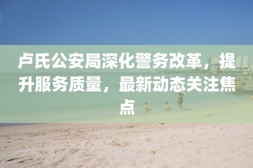 卢氏公安局深化警务改革，提升服务质量，最新动态关注焦点