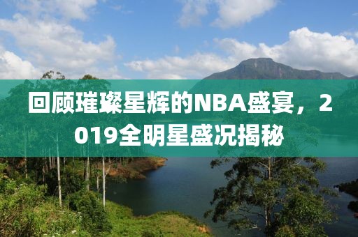 回顾璀璨星辉的NBA盛宴，2019全明星盛况揭秘
