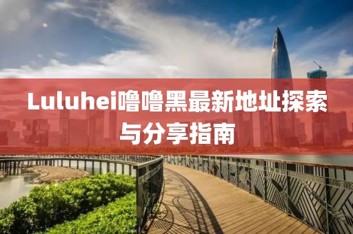 Luluhei噜噜黑最新地址探索与分享指南