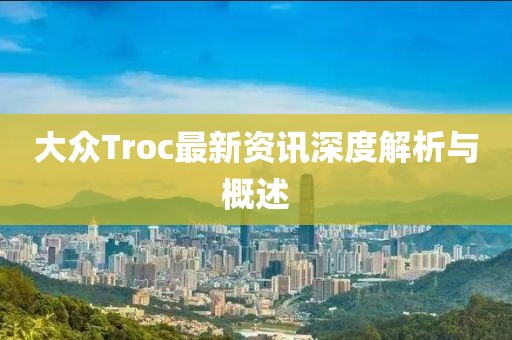 大众Troc最新资讯深度解析与概述