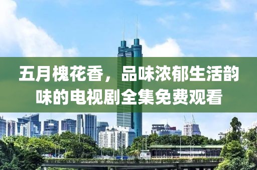 五月槐花香，品味浓郁生活韵味的电视剧全集免费观看