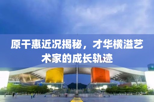 原干惠近况揭秘，才华横溢艺术家的成长轨迹