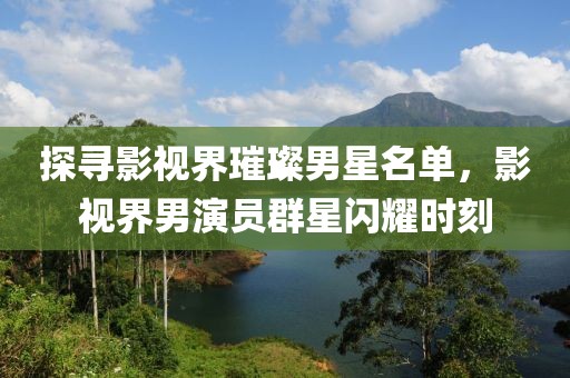 探寻影视界璀璨男星名单，影视界男演员群星闪耀时刻