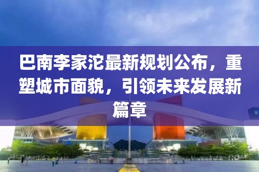 巴南李家沱最新规划公布，重塑城市面貌，引领未来发展新篇章