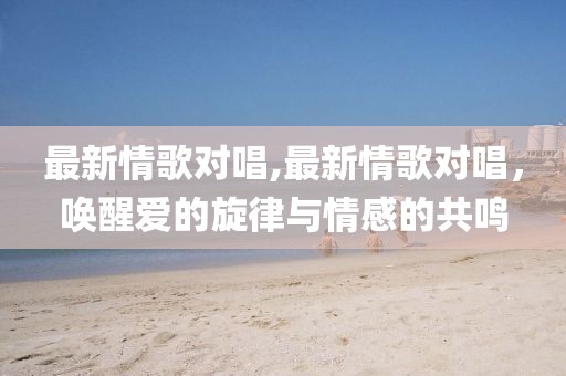最新情歌对唱,最新情歌对唱，唤醒爱的旋律与情感的共鸣