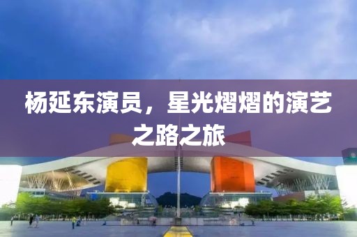杨延东演员，星光熠熠的演艺之路之旅
