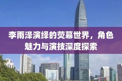 李雨泽演绎的荧幕世界，角色魅力与演技深度探索