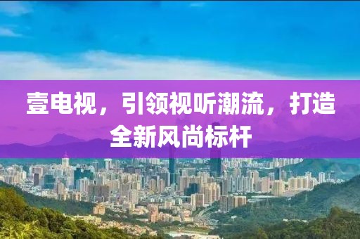 壹电视，引领视听潮流，打造全新风尚标杆