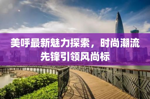 美呼最新魅力探索，时尚潮流先锋引领风尚标