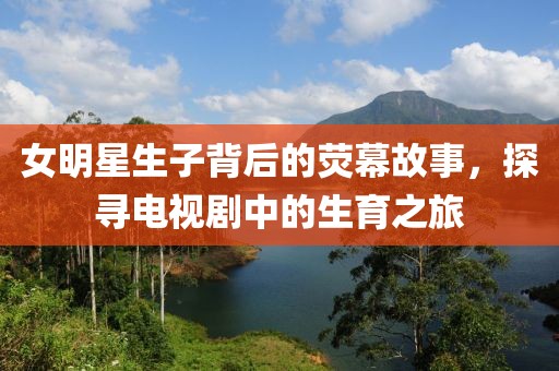 女明星生子背后的荧幕故事，探寻电视剧中的生育之旅