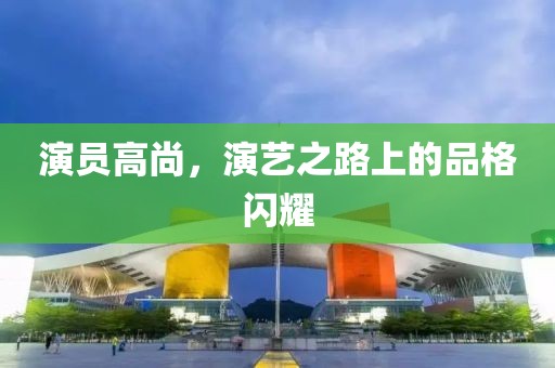 演员高尚，演艺之路上的品格闪耀