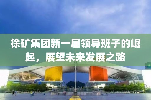 徐矿集团新一届领导班子的崛起，展望未来发展之路