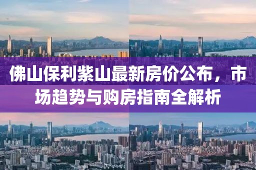 佛山保利紫山最新房价公布，市场趋势与购房指南全解析