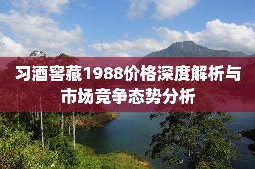习酒窖藏1988价格深度解析与市场竞争态势分析