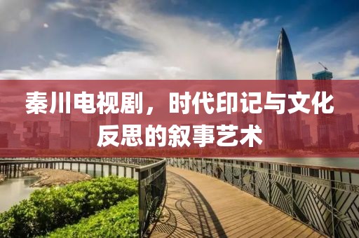 秦川电视剧，时代印记与文化反思的叙事艺术