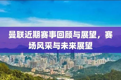曼联近期赛事回顾与展望，赛场风采与未来展望