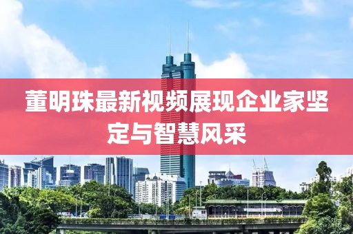 董明珠最新视频展现企业家坚定与智慧风采
