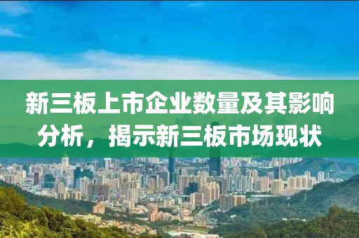 新三板上市企业数量及其影响分析，揭示新三板市场现状