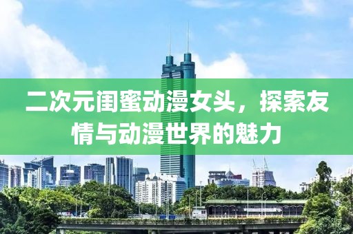 二次元闺蜜动漫女头，探索友情与动漫世界的魅力