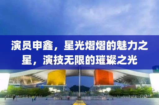 演员申鑫，星光熠熠的魅力之星，演技无限的璀璨之光