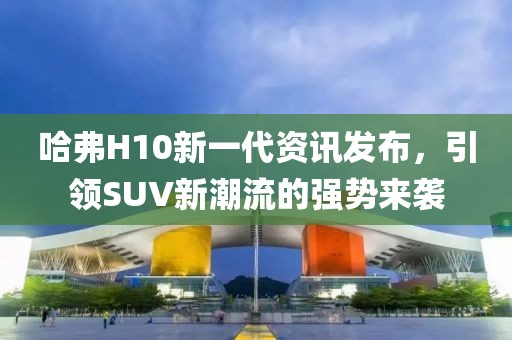 哈弗H10新一代资讯发布，引领SUV新潮流的强势来袭