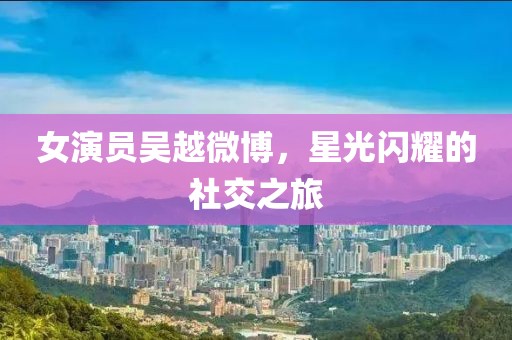 女演员吴越微博，星光闪耀的社交之旅