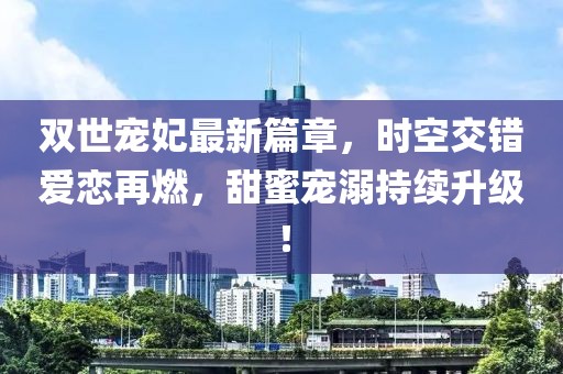 双世宠妃最新篇章，时空交错爱恋再燃，甜蜜宠溺持续升级！