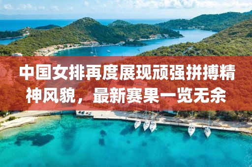 中国女排再度展现顽强拼搏精神风貌，最新赛果一览无余